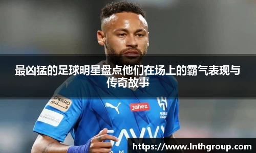 最凶猛的足球明星盘点他们在场上的霸气表现与传奇故事