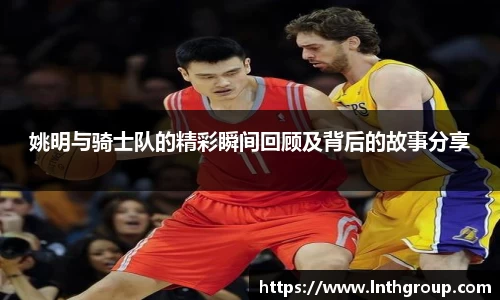 姚明与骑士队的精彩瞬间回顾及背后的故事分享