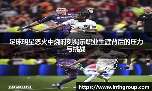 足球明星怒火中烧时刻揭示职业生涯背后的压力与挑战