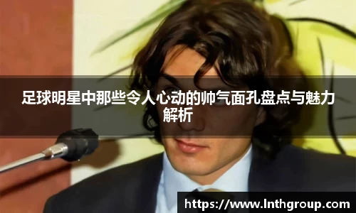 足球明星中那些令人心动的帅气面孔盘点与魅力解析