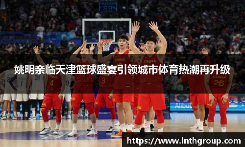 姚明亲临天津篮球盛宴引领城市体育热潮再升级