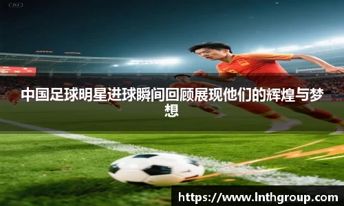 中国足球明星进球瞬间回顾展现他们的辉煌与梦想